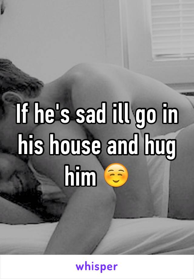 If he's sad ill go in his house and hug him ☺️