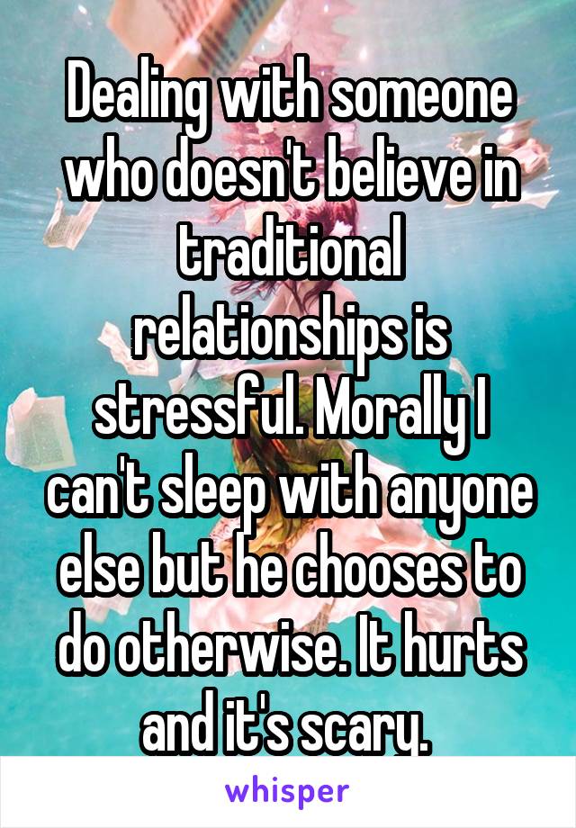 Dealing with someone who doesn't believe in traditional relationships is stressful. Morally I can't sleep with anyone else but he chooses to do otherwise. It hurts and it's scary. 