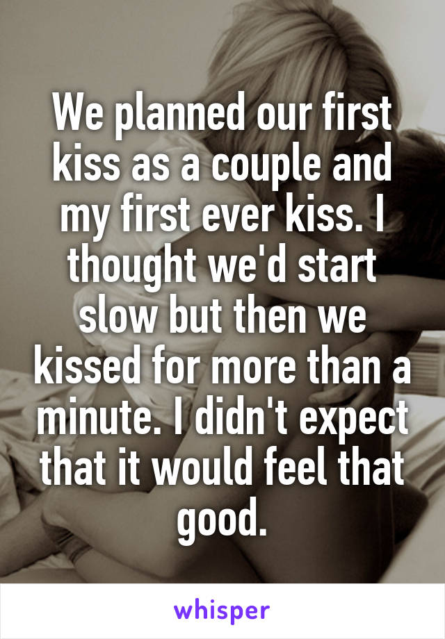 We planned our first kiss as a couple and my first ever kiss. I thought we'd start slow but then we kissed for more than a minute. I didn't expect that it would feel that good.