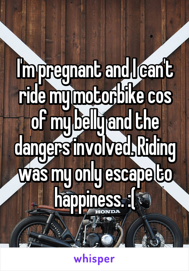 I'm pregnant and I can't ride my motorbike cos of my belly and the dangers involved. Riding was my only escape to happiness. :(