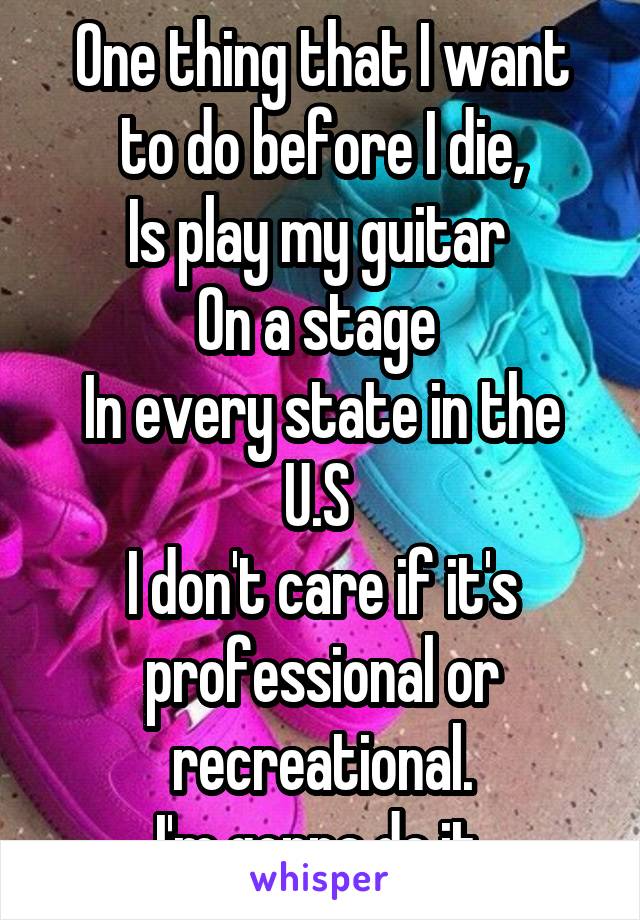 One thing that I want to do before I die,
Is play my guitar 
On a stage 
In every state in the U.S 
I don't care if it's professional or recreational.
I'm gonna do it.