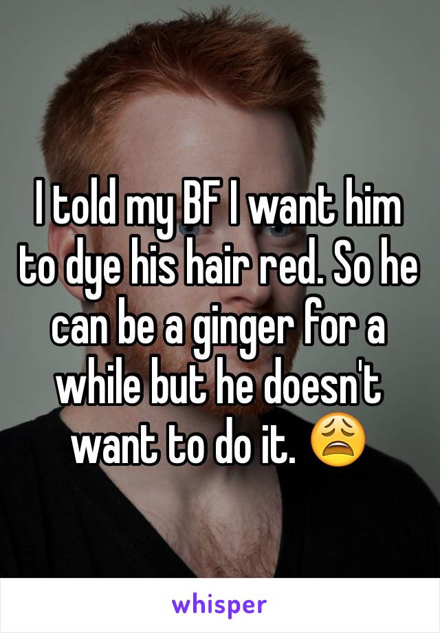 I told my BF I want him to dye his hair red. So he can be a ginger for a while but he doesn't want to do it. 😩