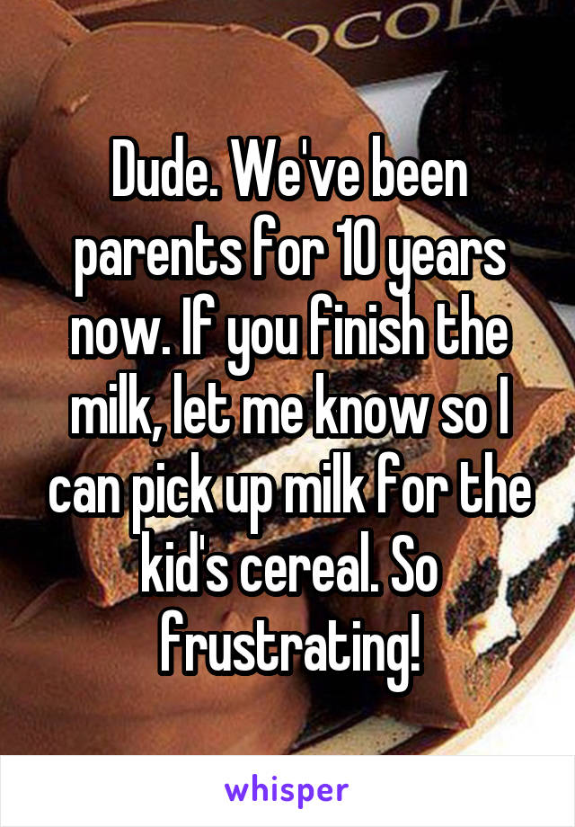 Dude. We've been parents for 10 years now. If you finish the milk, let me know so I can pick up milk for the kid's cereal. So frustrating!