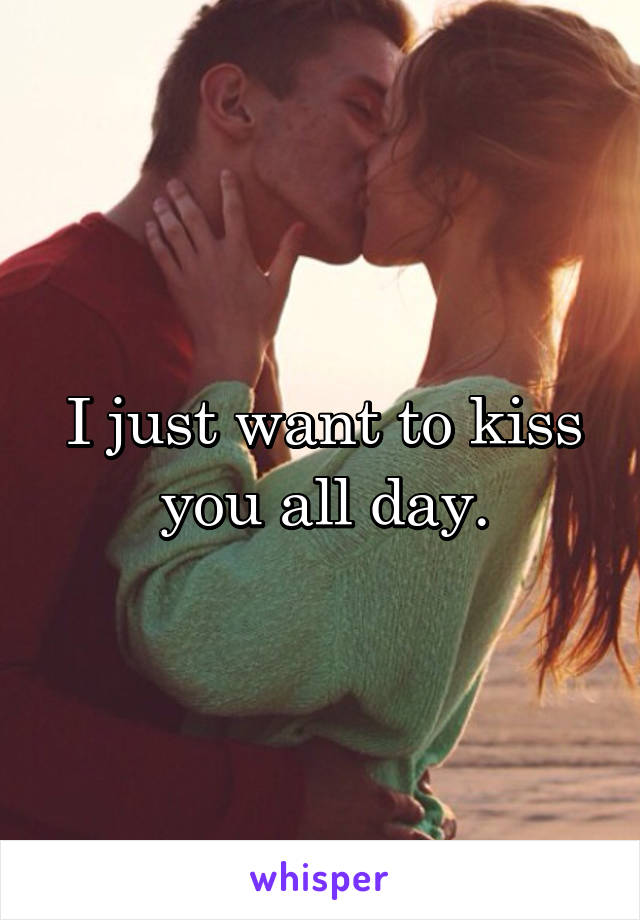 I just want to kiss you all day.