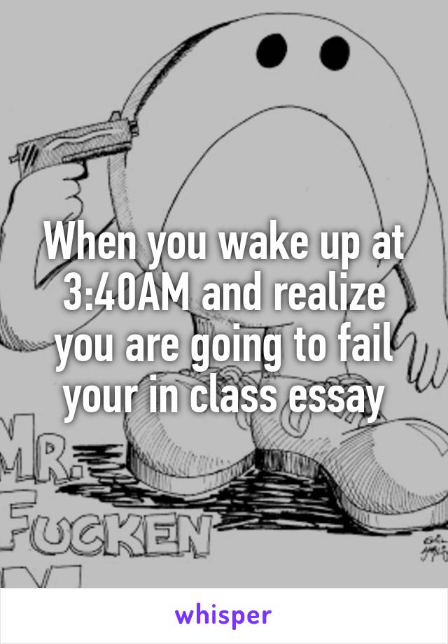 When you wake up at 3:40AM and realize you are going to fail your in class essay