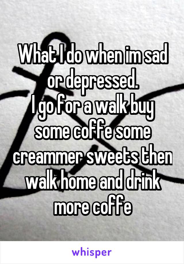 What I do when im sad or depressed.
I go for a walk buy some coffe some creammer sweets then walk home and drink more coffe