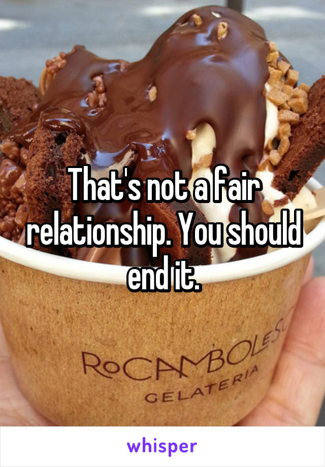 That's not a fair relationship. You should end it.