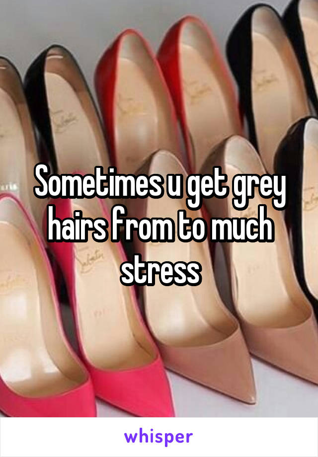 Sometimes u get grey hairs from to much stress