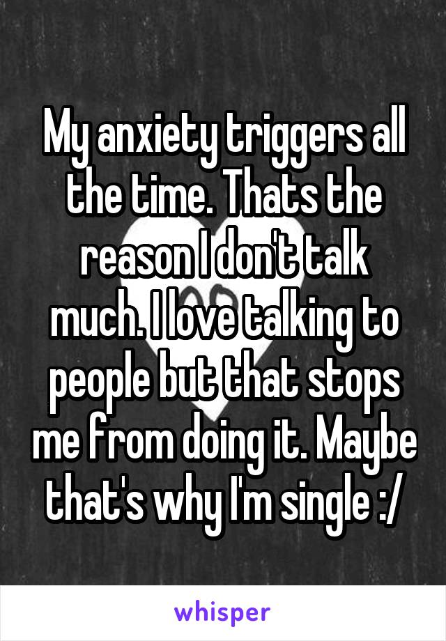 My anxiety triggers all the time. Thats the reason I don't talk much. I love talking to people but that stops me from doing it. Maybe that's why I'm single :/