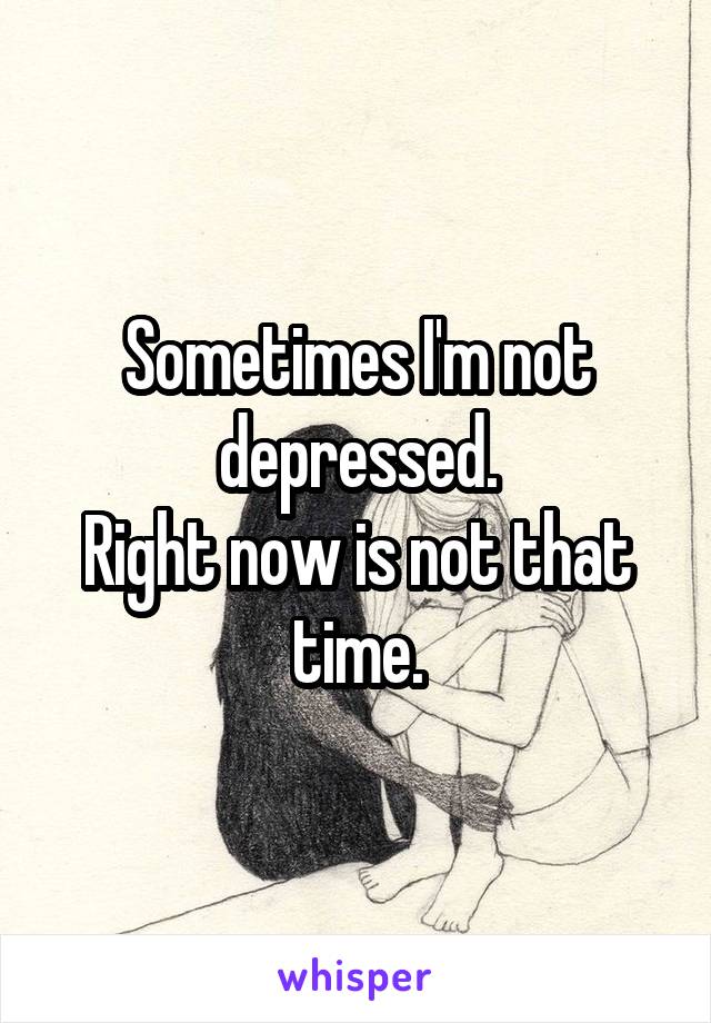 Sometimes I'm not depressed.
Right now is not that time.