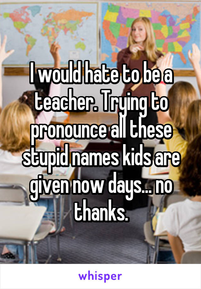 I would hate to be a teacher. Trying to pronounce all these stupid names kids are given now days... no thanks.