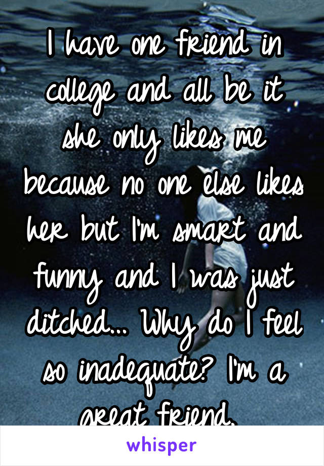 I have one friend in college and all be it she only likes me because no one else likes her but I'm smart and funny and I was just ditched... Why do I feel so inadequate? I'm a great friend. 