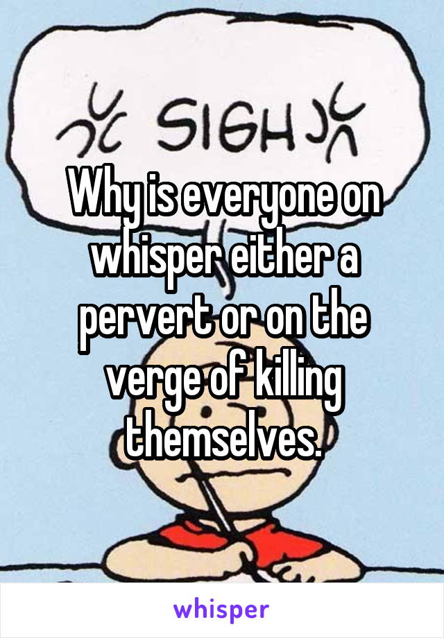 Why is everyone on whisper either a pervert or on the verge of killing themselves.