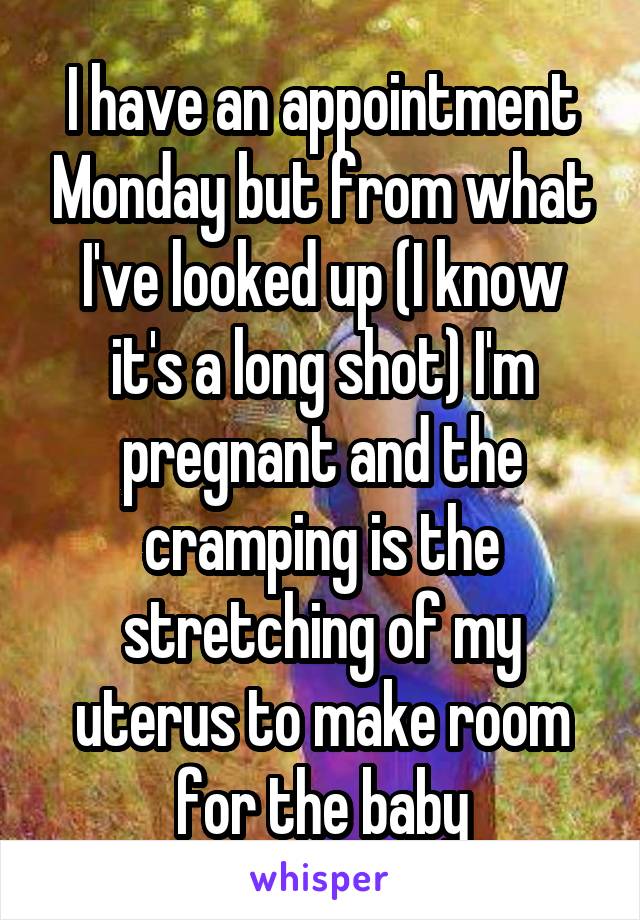 I have an appointment Monday but from what I've looked up (I know it's a long shot) I'm pregnant and the cramping is the stretching of my uterus to make room for the baby