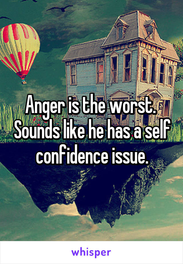 Anger is the worst.  Sounds like he has a self confidence issue.