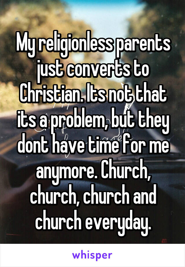 My religionless parents just converts to Christian. Its not that its a problem, but they dont have time for me anymore. Church, church, church and church everyday.