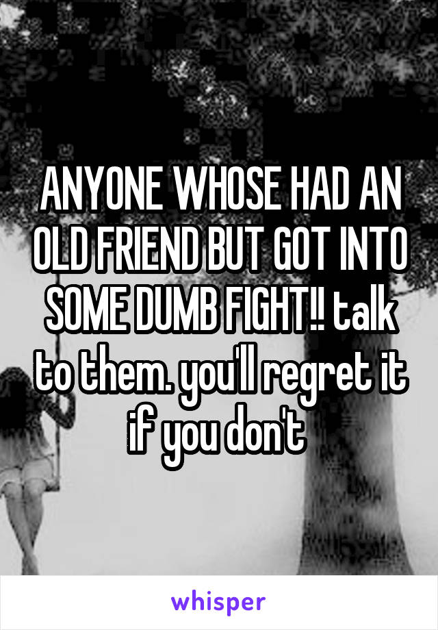 ANYONE WHOSE HAD AN OLD FRIEND BUT GOT INTO SOME DUMB FIGHT!! talk to them. you'll regret it if you don't 