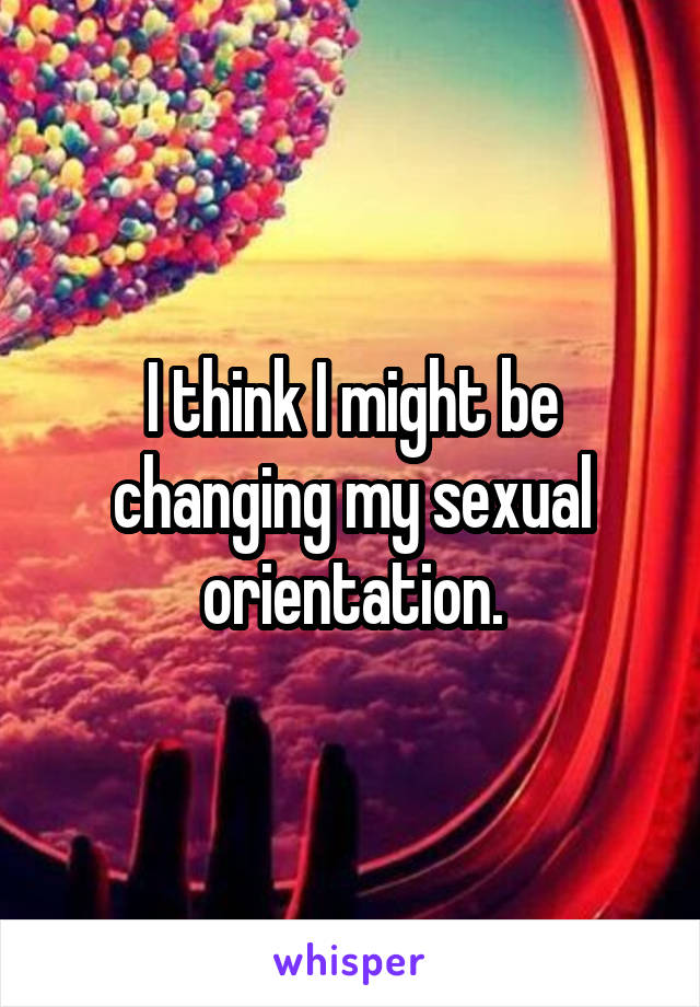 I think I might be changing my sexual orientation.