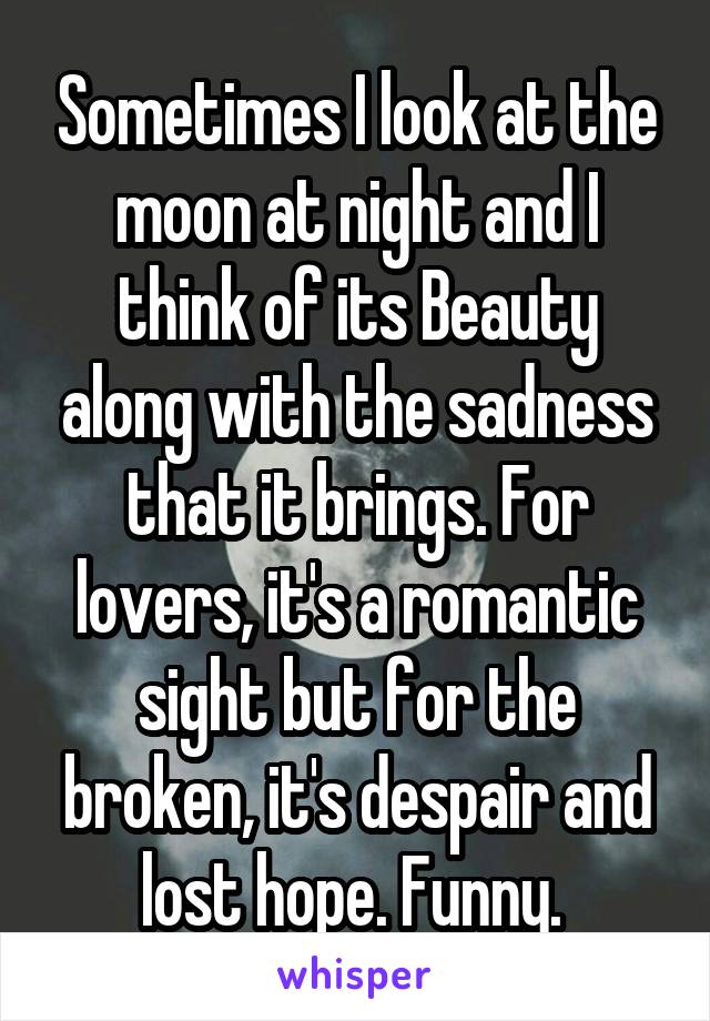 Sometimes I look at the moon at night and I think of its Beauty along with the sadness that it brings. For lovers, it's a romantic sight but for the broken, it's despair and lost hope. Funny. 