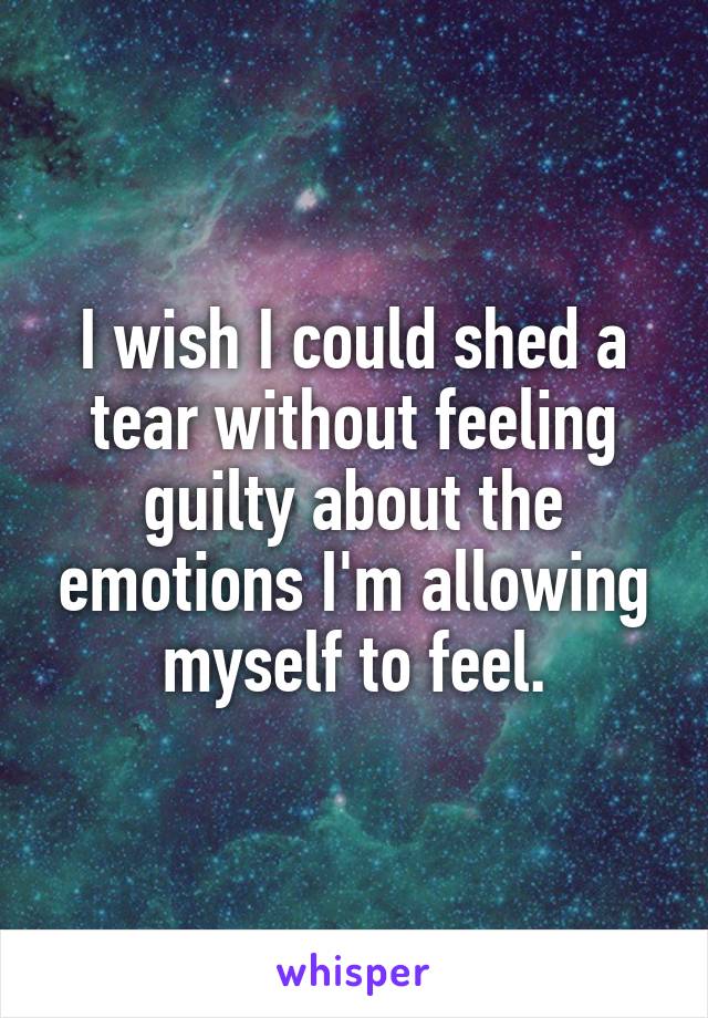 I wish I could shed a tear without feeling guilty about the emotions I'm allowing myself to feel.