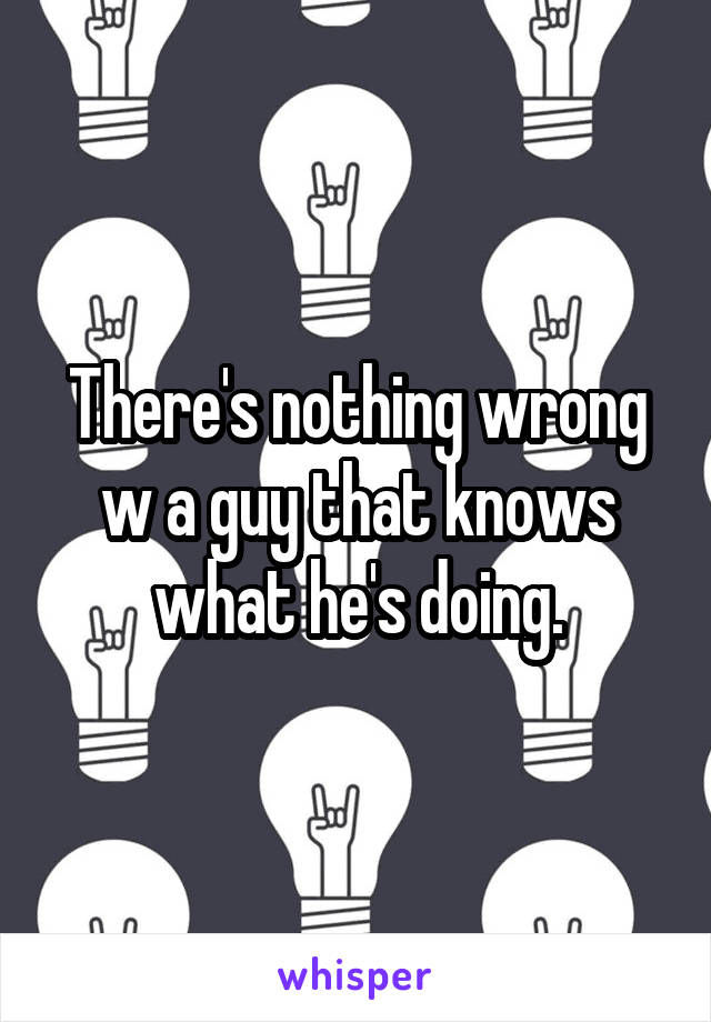 There's nothing wrong w a guy that knows what he's doing.