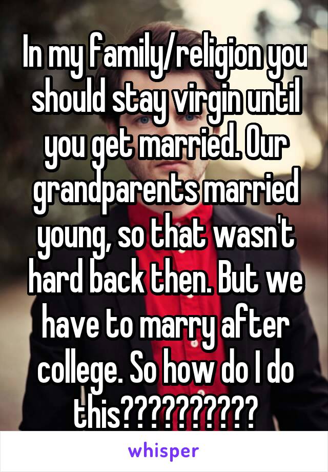 In my family/religion you should stay virgin until you get married. Our grandparents married young, so that wasn't hard back then. But we have to marry after college. So how do I do this??????????