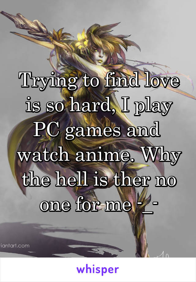 Trying to find love is so hard, I play PC games and  watch anime. Why the hell is ther no one for me -_-