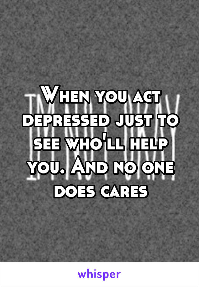 When you act depressed just to see who'll help you. And no one does cares