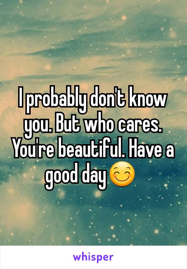 I probably don't know you. But who cares. You're beautiful. Have a good day😊 