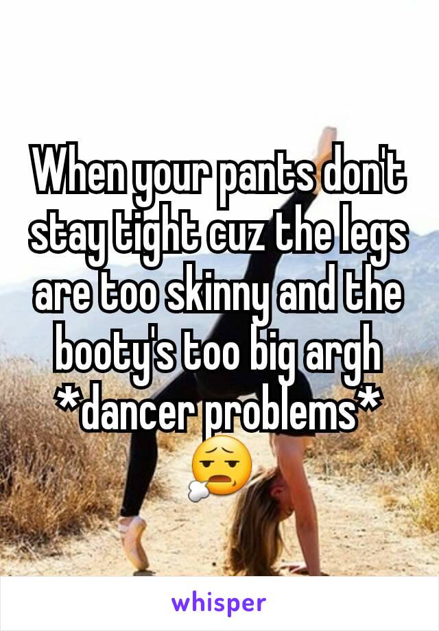 When your pants don't stay tight cuz the legs are too skinny and the booty's too big argh *dancer problems*
😧