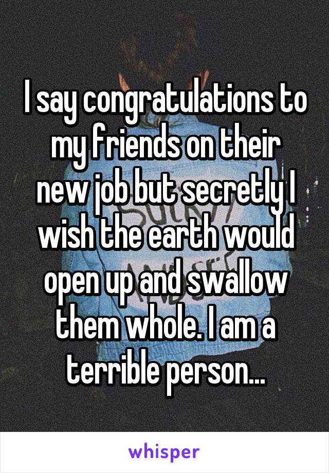 I say congratulations to my friends on their new job but secretly I wish the earth would open up and swallow them whole. I am a terrible person...