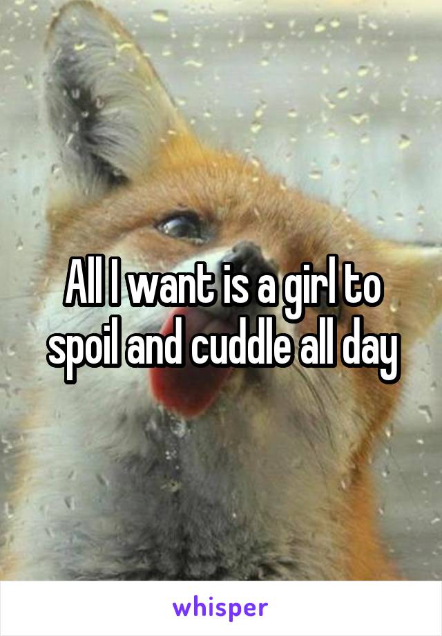 All I want is a girl to spoil and cuddle all day