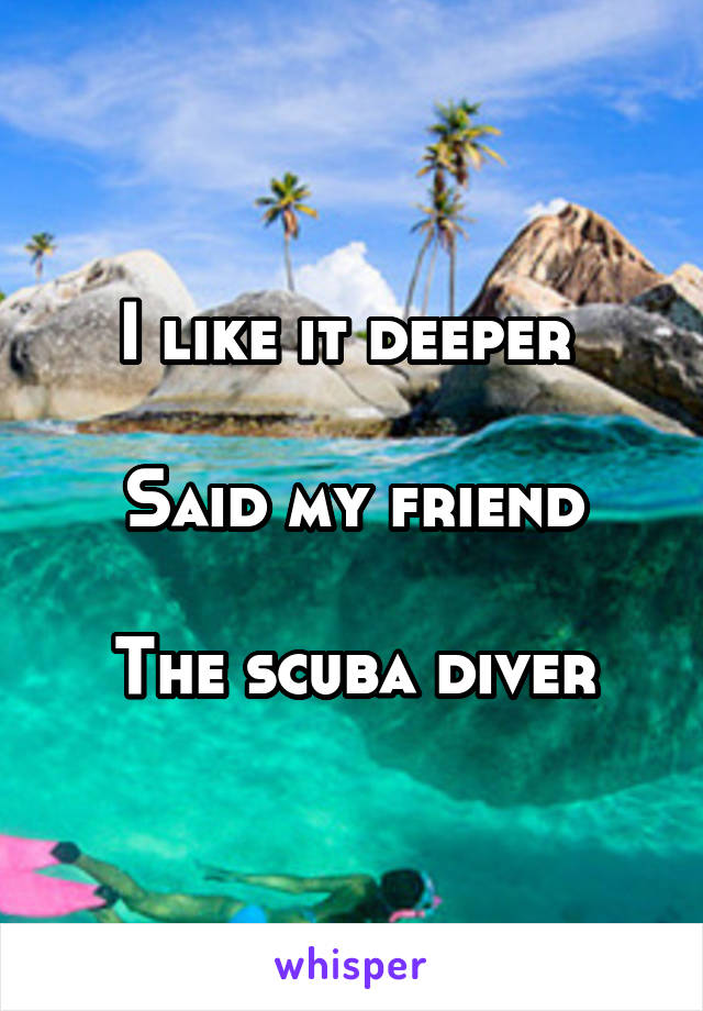 I like it deeper 

Said my friend

The scuba diver