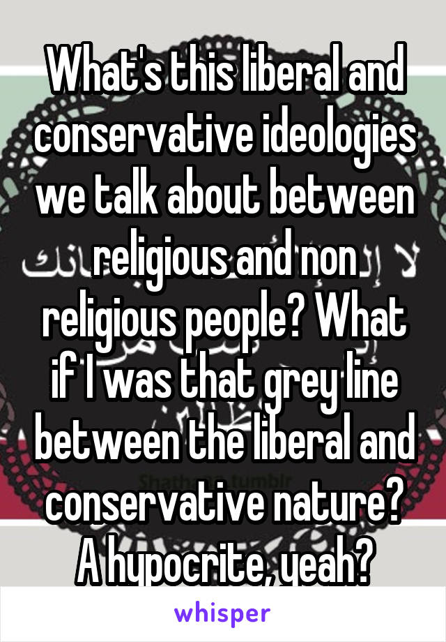 What's this liberal and conservative ideologies we talk about between religious and non religious people? What if I was that grey line between the liberal and conservative nature? A hypocrite, yeah?