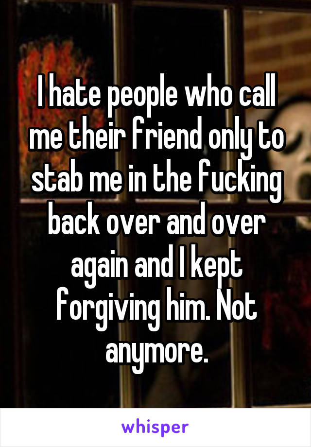 I hate people who call me their friend only to stab me in the fucking back over and over again and I kept forgiving him. Not anymore.