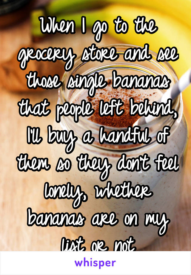 When I go to the grocery store and see those single bananas that people left behind, I'll buy a handful of them so they don't feel lonely, whether bananas are on my list or not