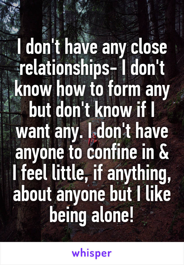 I don't have any close relationships- I don't know how to form any but don't know if I want any. I don't have anyone to confine in & I feel little, if anything, about anyone but I like being alone!