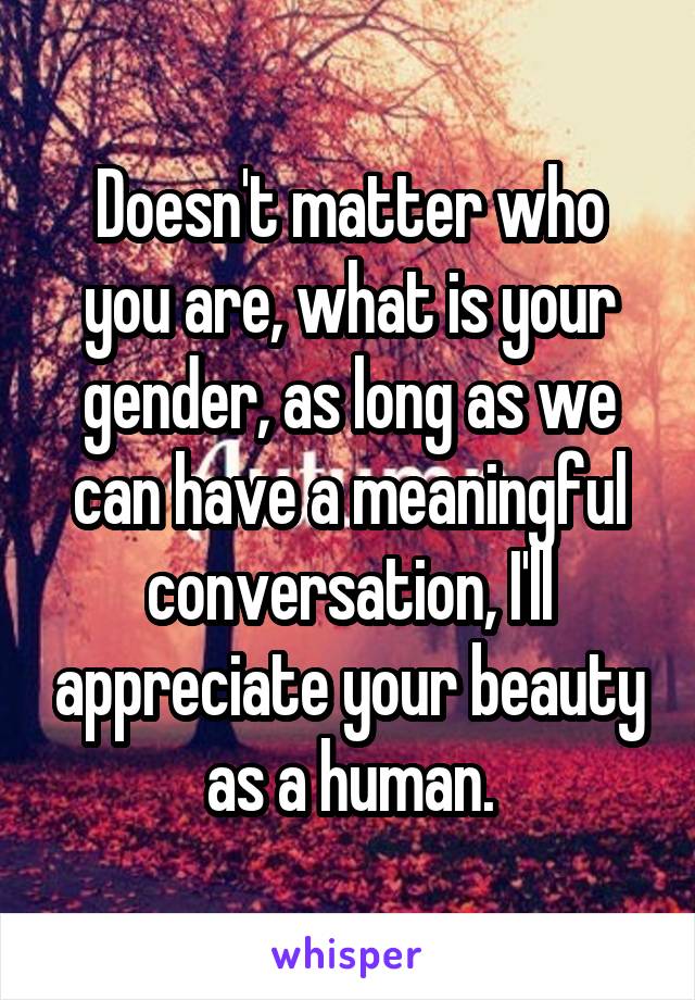 Doesn't matter who you are, what is your gender, as long as we can have a meaningful conversation, I'll appreciate your beauty as a human.