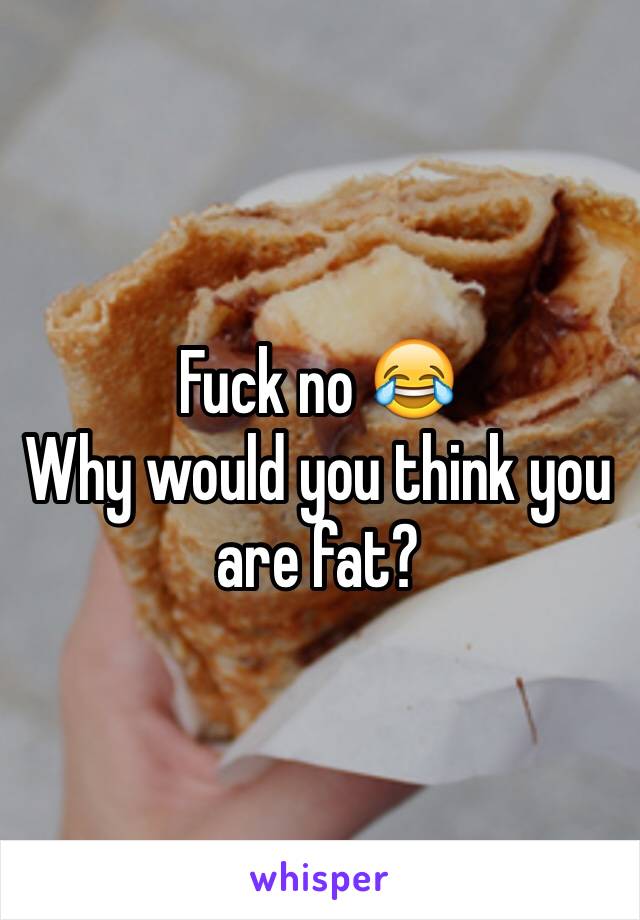 Fuck no 😂
Why would you think you are fat?