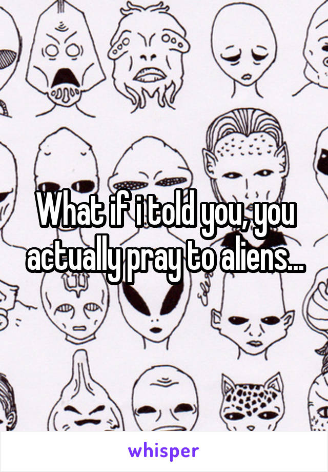 What if i told you, you actually pray to aliens...