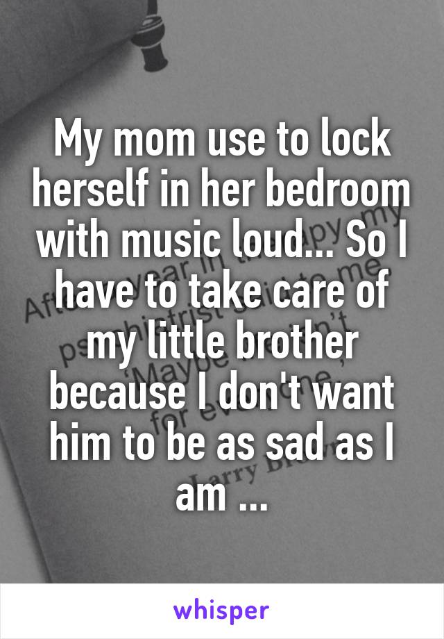 My mom use to lock herself in her bedroom with music loud... So I have to take care of my little brother because I don't want him to be as sad as I am ...