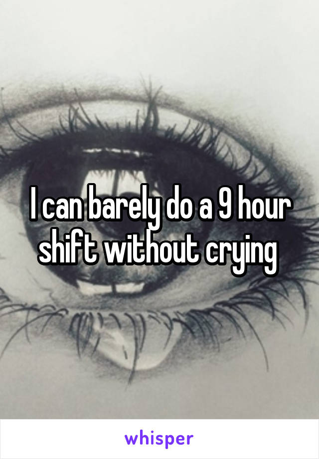 I can barely do a 9 hour shift without crying 