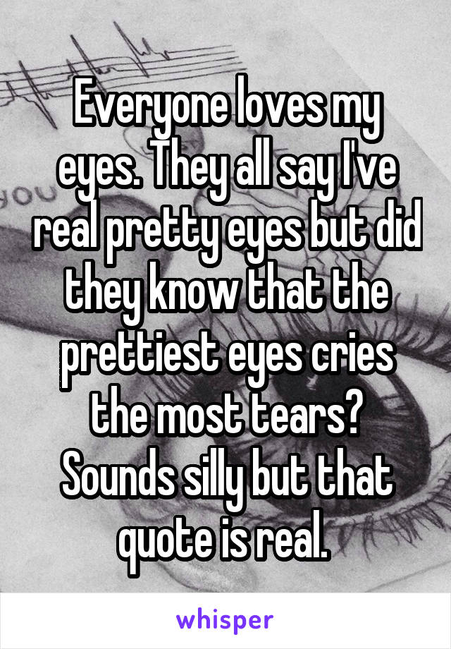 Everyone loves my eyes. They all say I've real pretty eyes but did they know that the prettiest eyes cries the most tears? Sounds silly but that quote is real. 