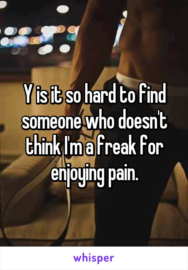 Y is it so hard to find someone who doesn't think I'm a freak for enjoying pain.