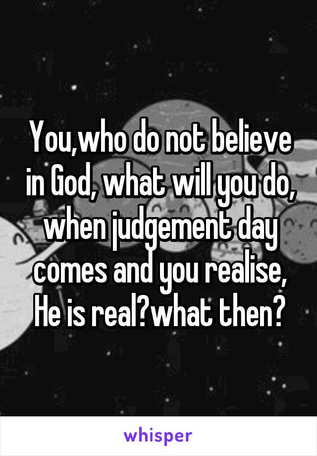 You,who do not believe in God, what will you do, when judgement day comes and you realise, He is real?what then?