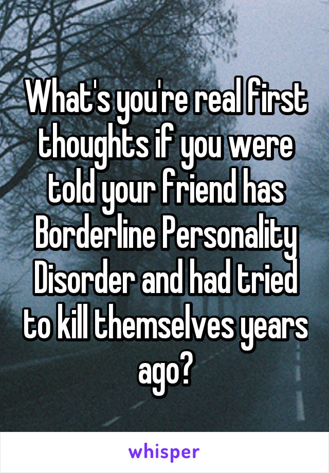 What's you're real first thoughts if you were told your friend has Borderline Personality Disorder and had tried to kill themselves years ago?