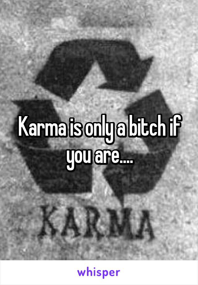 Karma is only a bitch if you are....