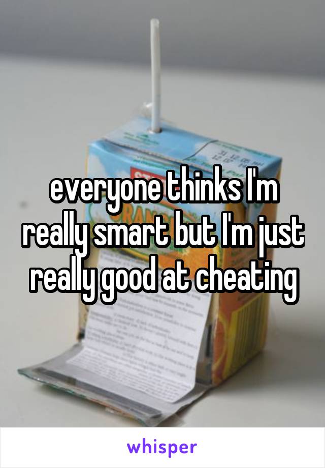 everyone thinks I'm really smart but I'm just really good at cheating