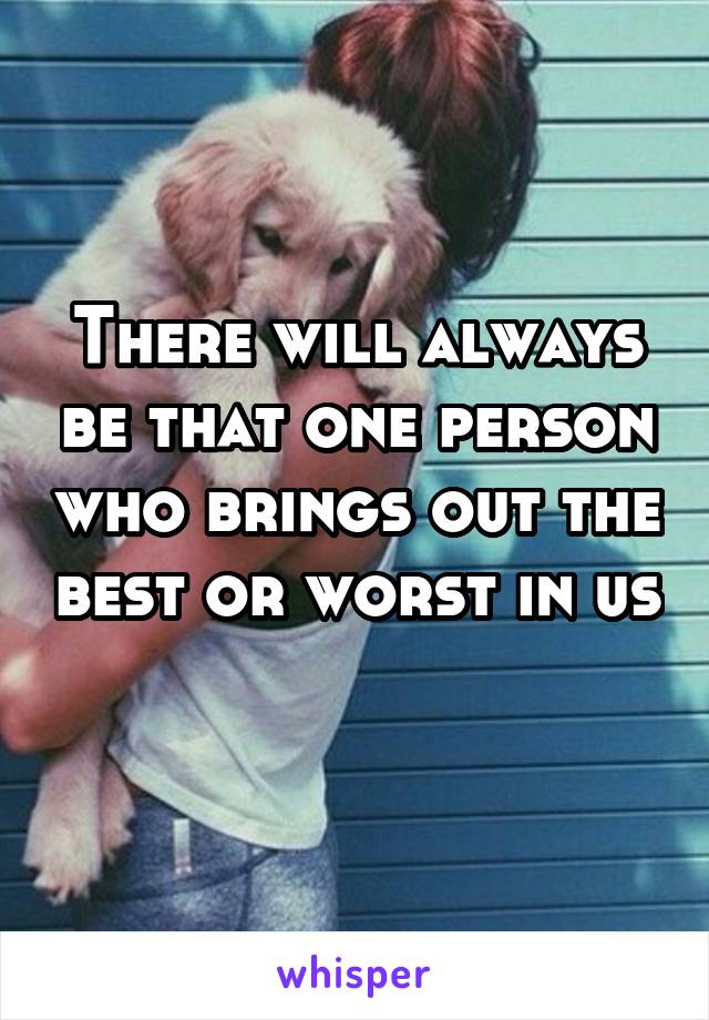 There will always be that one person who brings out the best or worst in us 