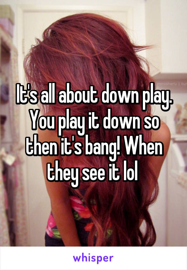 It's all about down play. You play it down so then it's bang! When they see it lol 